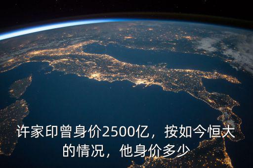 許家印曾身價(jià)2500億，按如今恒大的情況，他身價(jià)多少