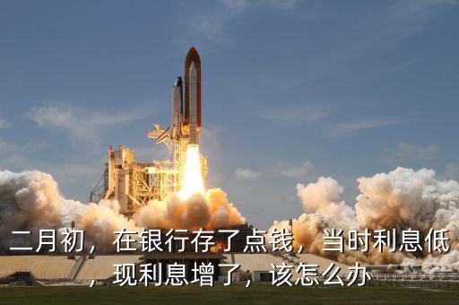 二月初，在銀行存了點錢，當(dāng)時利息低，現(xiàn)利息增了，該怎么辦