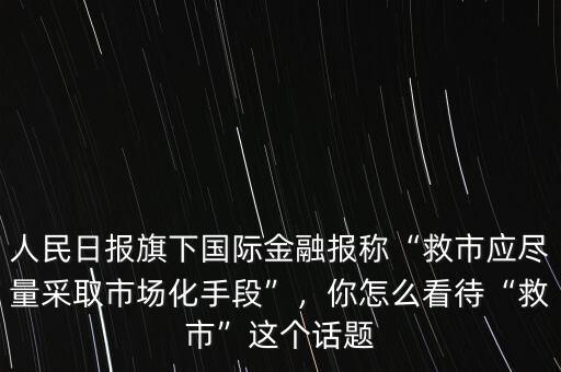 人民日?qǐng)?bào)旗下國(guó)際金融報(bào)稱(chēng)“救市應(yīng)盡量采取市場(chǎng)化手段”，你怎么看待“救市”這個(gè)話題
