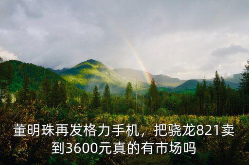 董明珠再發(fā)格力手機，把驍龍821賣到3600元真的有市場嗎