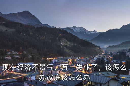 現(xiàn)在經(jīng)濟(jì)不景氣，萬(wàn)一失業(yè)了，該怎么辦家庭該怎么辦