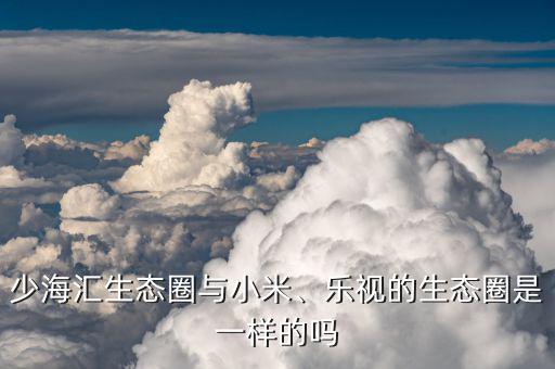 少海匯生態(tài)圈與小米、樂視的生態(tài)圈是一樣的嗎