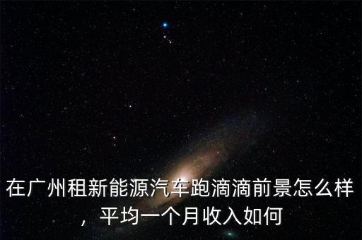 在廣州租新能源汽車跑滴滴前景怎么樣，平均一個(gè)月收入如何