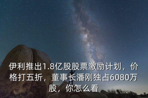 伊利推出1.8億股股票激勵計劃，價格打五折，董事長潘剛獨占6080萬股，你怎么看