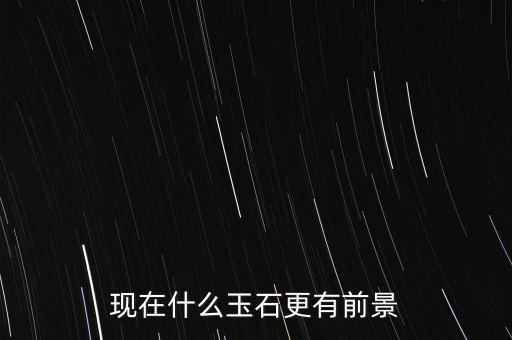 最有增值的玉石是什么,現在什么玉石更有前景