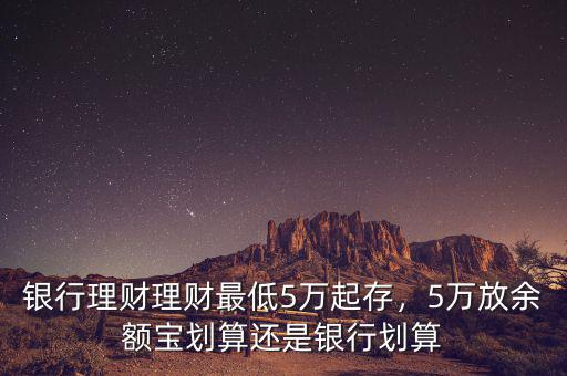 銀行理財(cái)理財(cái)最低5萬(wàn)起存，5萬(wàn)放余額寶劃算還是銀行劃算