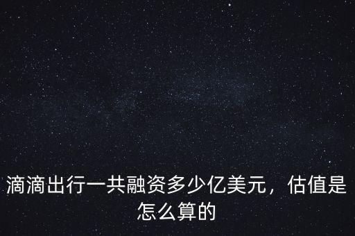 滴滴出行一共融資多少億美元，估值是怎么算的