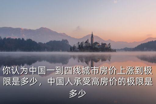 你認(rèn)為中國一到四線城市房價(jià)上漲到極限是多少，中國人承受高房價(jià)的極限是多少
