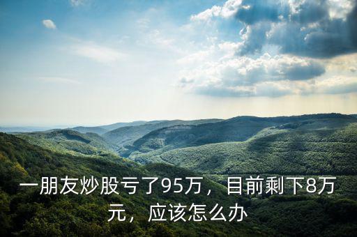 一朋友炒股虧了95萬，目前剩下8萬元，應(yīng)該怎么辦