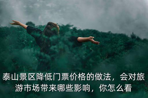 泰山景區(qū)降低門票價格的做法，會對旅游市場帶來哪些影響，你怎么看