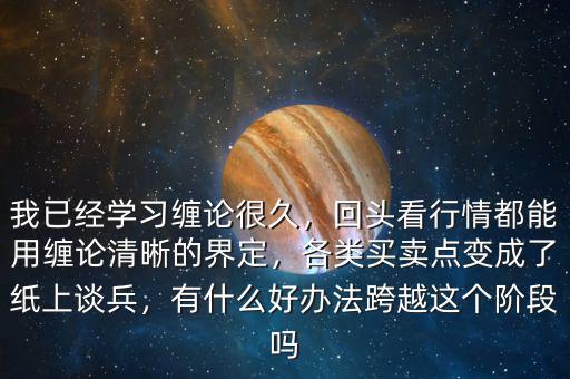 我已經(jīng)學習纏論很久，回頭看行情都能用纏論清晰的界定，各類買賣點變成了紙上談兵，有什么好辦法跨越這個階段嗎
