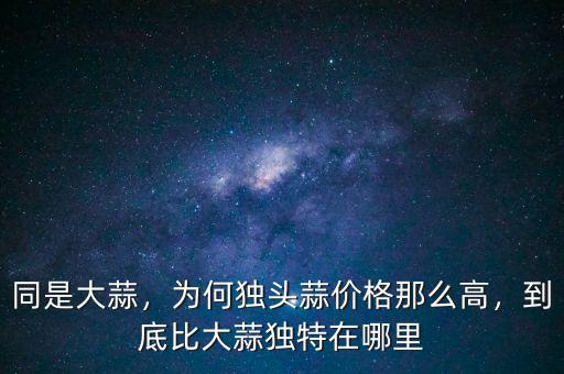 同是大蒜，為何獨(dú)頭蒜價(jià)格那么高，到底比大蒜獨(dú)特在哪里