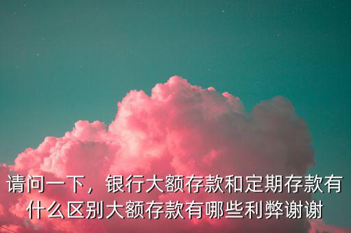請問一下，銀行大額存款和定期存款有什么區(qū)別大額存款有哪些利弊謝謝
