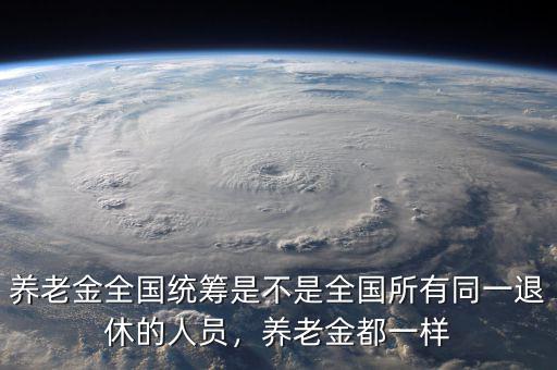 養(yǎng)老金全國(guó)統(tǒng)籌是不是全國(guó)所有同一退休的人員，養(yǎng)老金都一樣
