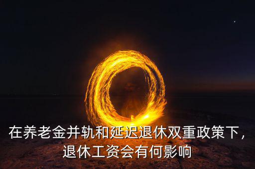 在養(yǎng)老金并軌和延遲退休雙重政策下，退休工資會有何影響