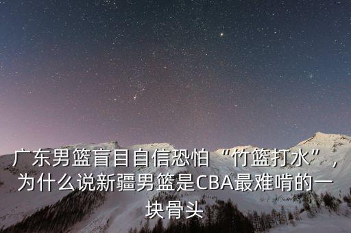 廣東男籃盲目自信恐怕“竹籃打水”，為什么說新疆男籃是CBA最難啃的一塊骨頭