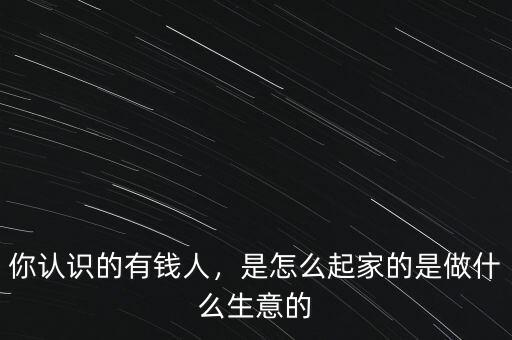 你認(rèn)識的有錢人，是怎么起家的是做什么生意的