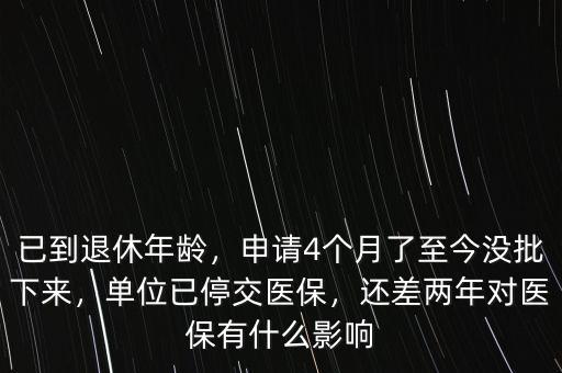 已到退休年齡，申請4個月了至今沒批下來，單位已停交醫(yī)保，還差兩年對醫(yī)保有什么影響
