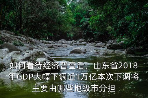 如何看待經(jīng)濟(jì)普查后，山東省2018年GDP大幅下調(diào)近1萬(wàn)億本次下調(diào)將主要由哪些地級(jí)市分擔(dān)