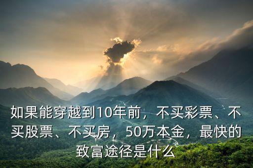 如果能穿越到10年前，不買彩票、不買股票、不買房，50萬本金，最快的致富途徑是什么