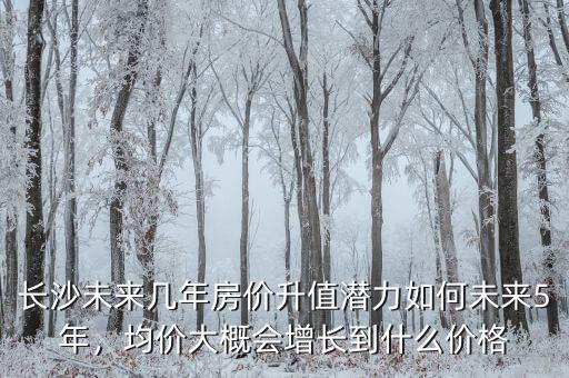 長沙未來幾年房價(jià)升值潛力如何未來5年，均價(jià)大概會增長到什么價(jià)格