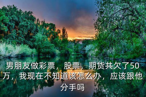 男朋友做彩票，股票，期貨共欠了50萬，我現(xiàn)在不知道該怎么辦，應該跟他分手嗎
