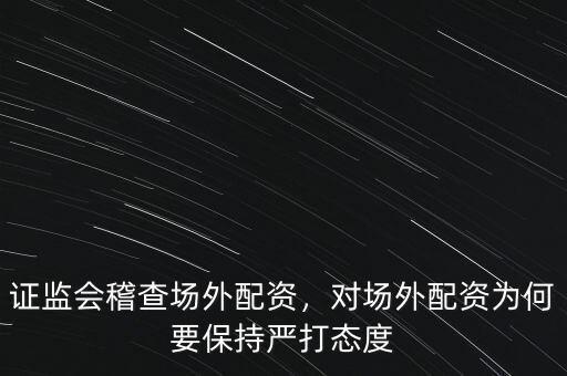 證監(jiān)會稽查場外配資，對場外配資為何要保持嚴(yán)打態(tài)度