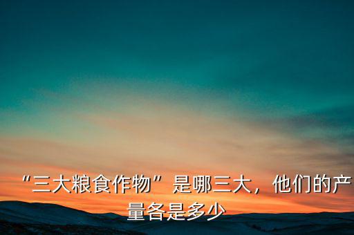 “三大糧食作物”是哪三大，他們的產(chǎn)量各是多少