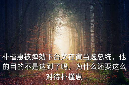 樸槿惠被彈劾下臺文在寅當(dāng)選總統(tǒng)，他的目的不是達(dá)到了嗎，為什么還要這么對待樸槿惠