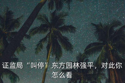 證監(jiān)局“叫?！睎|方園林強平，對此你怎么看