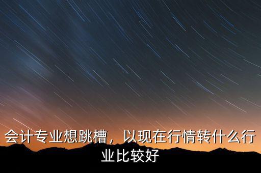會計什么行業(yè)好,以現在行情轉什么行業(yè)比較好
