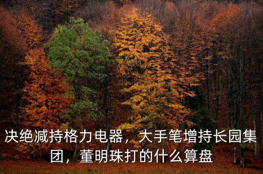 決絕減持格力電器，大手筆增持長(zhǎng)園集團(tuán)，董明珠打的什么算盤