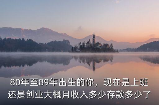 80年至89年出生的你，現(xiàn)在是上班還是創(chuàng)業(yè)大概月收入多少存款多少了