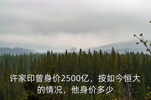 許家印曾身價(jià)2500億，按如今恒大的情況，他身價(jià)多少