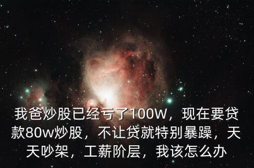 我爸炒股已經(jīng)虧了100W，現(xiàn)在要貸款80w炒股，不讓貸就特別暴躁，天天吵架，工薪階層，我該怎么辦