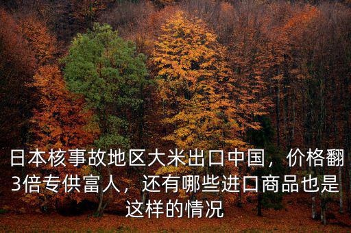 日本核事故地區(qū)大米出口中國，價格翻3倍專供富人，還有哪些進口商品也是這樣的情況