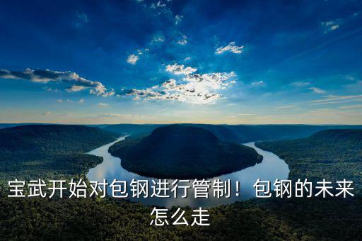 寶武開始對(duì)包鋼進(jìn)行管制！包鋼的未來怎么走