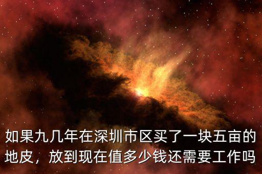 如果九幾年在深圳市區(qū)買了一塊五畝的地皮，放到現(xiàn)在值多少錢還需要工作嗎