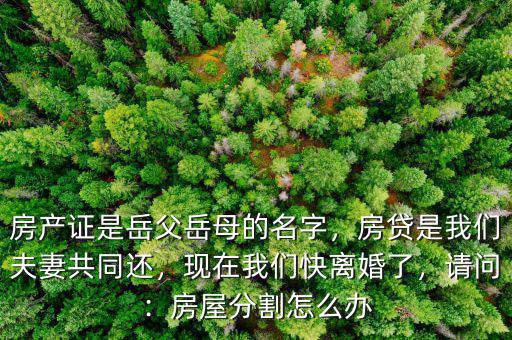 房產(chǎn)證是岳父岳母的名字，房貸是我們夫妻共同還，現(xiàn)在我們快離婚了，請(qǐng)問(wèn)：房屋分割怎么辦