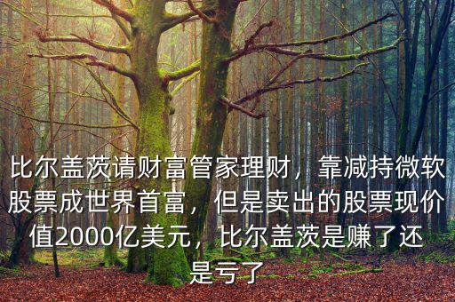 比爾蓋茨請財富管家理財，靠減持微軟股票成世界首富，但是賣出的股票現(xiàn)價值2000億美元，比爾蓋茨是賺了還是虧了