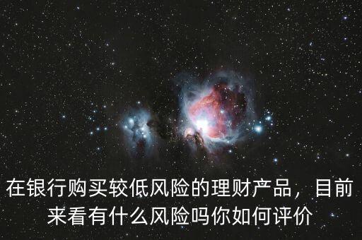 在銀行購買較低風(fēng)險的理財產(chǎn)品，目前來看有什么風(fēng)險嗎你如何評價