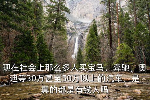 現(xiàn)在社會上那么多人買寶馬，奔馳，奧迪等30萬甚至50萬以上的汽車，是真的都是有錢人嗎
