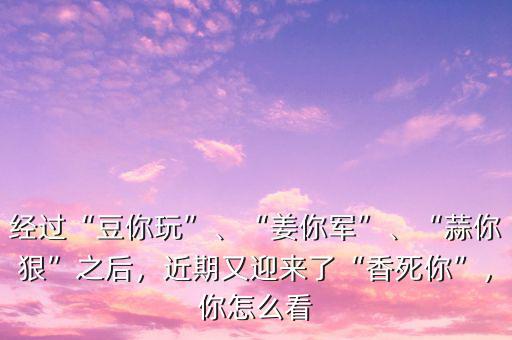 經過“豆你玩”、“姜你軍”、“蒜你狠”之后，近期又迎來了“香死你”，你怎么看