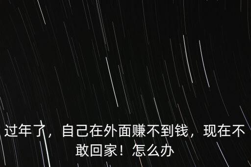 過年了，自己在外面賺不到錢，現(xiàn)在不敢回家！怎么辦