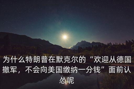 為什么特朗普在默克爾的“歡迎從德國(guó)撤軍，不會(huì)向美國(guó)繳納一分錢(qián)”面前認(rèn)慫呢
