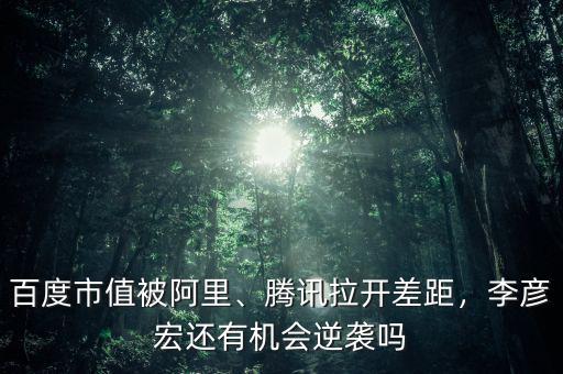 百度市值被阿里、騰訊拉開差距，李彥宏還有機(jī)會(huì)逆襲嗎