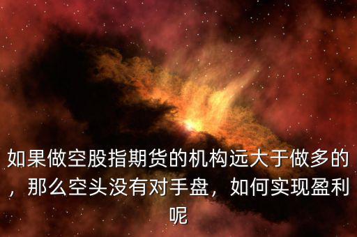 如果做空股指期貨的機構遠大于做多的，那么空頭沒有對手盤，如何實現(xiàn)盈利呢