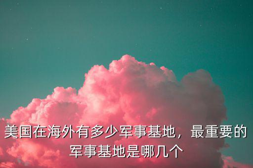 美國在海外有多少軍事基地，最重要的軍事基地是哪幾個(gè)