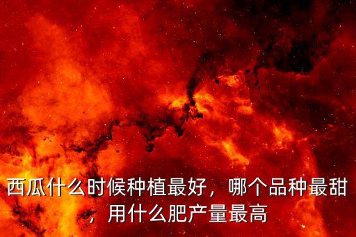 西瓜什么時(shí)候種植最好，哪個(gè)品種最甜，用什么肥產(chǎn)量最高