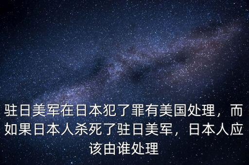 駐日美軍在日本犯了罪有美國處理，而如果日本人殺死了駐日美軍，日本人應該由誰處理